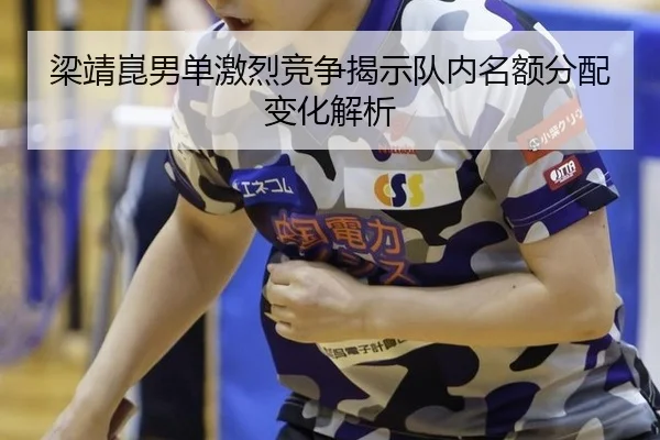 梁靖崑男单激烈竞争揭示队内名额分配变化解析