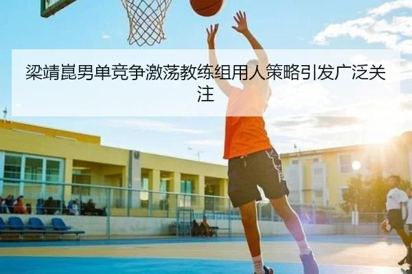 梁靖崑男单竞争激荡教练组用人策略引发广泛关注